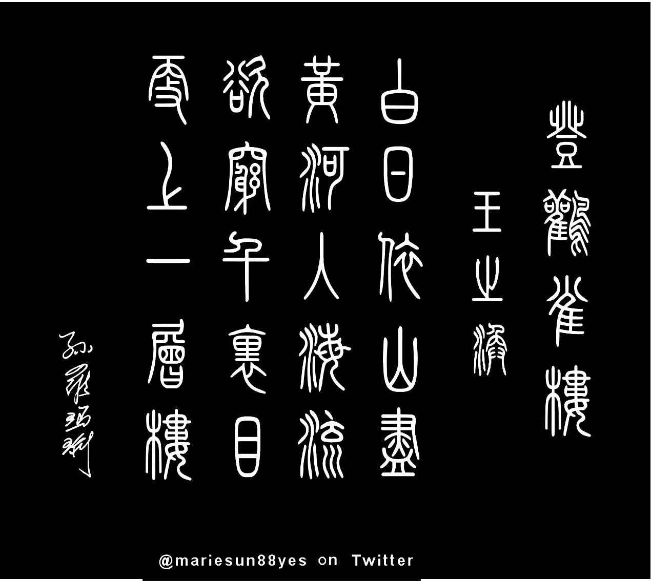 Tang Poems, 登鸛雀樓,
  白日依山盡，黃河入海流。
  欲窮千里目，更上一層樓。 
  Tang Poem calligraphy.   
  唐诗与唐朝历史; 唐诗英译 - 孫国強, 孙罗玛琍. 
  Tang poetry, Tang Poems English translation by Alex Sun and Marie Sun  at MarieSun.com 唐代の詩, 英語翻訳, 
  唐诗与中国篆字书法之美  唐诗, 英译, 篆書, 篆刻, 書法. 