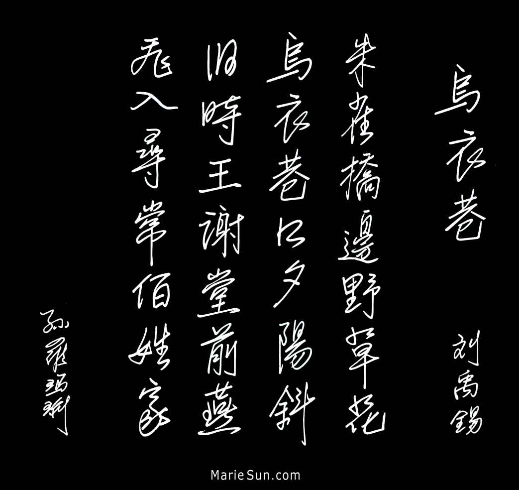 Tang poet Liu Yuxi 刘禹锡 乌衣巷 朱雀桥边野草花 乌衣巷口夕阳斜 旧时王谢堂前燕 飞入寻常百姓家
translated at mariesun.com, ebook - The Beauty of Tang Poems and Chinese Calligraphy 唐诗与中国篆字书法之美
